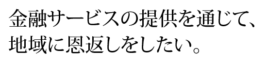 金融サービスの提供を通じて、地域に恩返しをしたい。