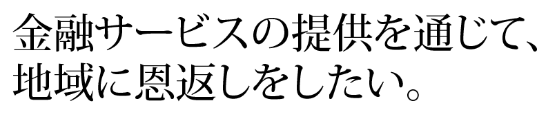 金融サービスの提供を通じて、地域に恩返しをしたい。