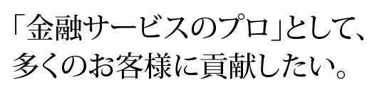 「金融サービスのプロ」として、多くのお客様に貢献したい。